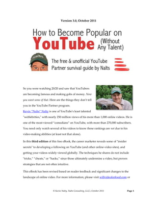 Version 3.0, October 2011<br />right2923540<br />So you were watching 20/20 and saw that YouTubers are becoming famous and making gobs of money. Now you want some of that. Here are the things they don’t tell you in the YouTube Partner program. Kevin “Nalts” Nalty is one of YouTube's least talented quot;
weblebrities,quot;
 with nearly 250 million views of his more than 1,000 online videos. He is one of the most-viewed “comedians” on YouTube, with more than 270,000 subscribers. You need only watch several of his videos to know these rankings are not due to his video-making abilities (at least not that alone). <br />In this third edition of this free eBook, the career marketer reveals some of quot;
insider secretsquot;
 to developing a following on YouTube (and other online-video sites), and getting your videos widely viewed globally. The techniques he shares do not include quot;
tricks,” “cheats,” or “hacks,” since those ultimately undermine a video, but proven strategies that are not often intuitive. <br />This eBook has been revised based on reader feedback and significant changes to the landscape of online video. For more information, please visit willvideoforfood.com or read Nalty’s Beyond Viral (Wiley & Sons). To see his videos: youtube.com/nalts (we recommend you watch all 1,000 at once).<br />Version 3.0  October 2011©  Copyright October 2011, Kevin “Nalts” Nalty, Nalts Consulting, LLC. All rights reserved. No part of this document can be reproduced in any form without express permission from the author, Kevin Nalts, is not affiliated with YouTube or Google, and may have to change the title of this book if YouTube objects. <br />About This eBook<br />2514600769620After languishing in viral video for 9 months, doctors told Nalts his viral-video career would be dead within weeks. But he persevered, and now reveals some easy-to-apply techniques that can help you become popular on YouTube. <br />In more than 34 pages – packed with real experience, examples and video links – the videographer & marketer shares some proven methods to develop a global audience via YouTube. <br />The techniques are built on experience, and will help you avoid some of the many pitfalls and violations of quot;
unwritten rulesquot;
 of the YouTube community. They'll also save you from wasting time with ineffective approaches, and hopefully help you persist and have fun.<br />The book offers basic – but sometimes counterintuitive – advice on how to become a welcome participant of YouTube, build friends, develop a loyal following, promote yourself or other causes, and have a blast along the way. <br />Who Should Read This Book?<br />If you're asking yourself the following questions, this book may be for you:<br />How do I gain YouTube popularity without cheating or appearing desperate? What works and what might create a backlash?<br />What can I do to get my videos more views without spending an inordinate amount of time promoting them to people?<br />How can I help make my videos quot;
viralquot;
 (get them passed along)?<br />How can I use my YouTube fame to promote myself, friends, advertising sponsors or worthy causes? <br />How can YouTube help me promote my cause or business? (This is better addressed in the book, Beyond Viral.)<br />Table of Contents TOC  quot;
1-3quot;
    About This eBook PAGEREF _Toc178640769  2Who Should Read This Book? PAGEREF _Toc178640770  2Table of Contents PAGEREF _Toc178640771  3I. Foreword PAGEREF _Toc178640772  5Thank You PAGEREF _Toc178640773  5Glossary of Terms PAGEREF _Toc178640774  7II.  Do You Really Want to Be a YouTube Star? PAGEREF _Toc178640775  8III. Understanding The Community of YouTube PAGEREF _Toc178640776  10IV. Methods Behind Madness PAGEREF _Toc178640777  12A. Collaborate With Other YouTubers PAGEREF _Toc178640778  12B. Pursue Quality Subscribers (Not Quantity) PAGEREF _Toc178640779  13C. Be Patient PAGEREF _Toc178640780  14E. Post Routinely PAGEREF _Toc178640781  15F. Going Beyond YouTube: “Seeding” PAGEREF _Toc178640782  15F. Be Hot (or at Least Interesting) PAGEREF _Toc178640783  17G. Commonalities of the Most-Popular Videos PAGEREF _Toc178640784  17V. Avoid These Tricks At All Costs PAGEREF _Toc178640785  20B. Spamming PAGEREF _Toc178640786  21C. SEO Your Video, But Don’t Keyword Bloat PAGEREF _Toc178640787  22E. Getting Too Self Critical PAGEREF _Toc178640788  23F. Waiting to Be Discovered PAGEREF _Toc178640789  23G. Infringing Copyrights PAGEREF _Toc178640790  24VI. How To Make Videos You & Viewers Will Enjoy PAGEREF _Toc178640791  24A. Stick To Your Brand (Be Yourself) PAGEREF _Toc178640792  25B. Short, Fast and Big Finish PAGEREF _Toc178640793  26D. Package Your Video PAGEREF _Toc178640794  28VII. YouTube and Profit PAGEREF _Toc178640795  29VIII. Conclusion & Summary PAGEREF _Toc178640796  30IV. Selected Feedback from Version 1.2 PAGEREF _Toc178640797  32V. Additional Resources PAGEREF _Toc178640798  34<br />Welcome to the YouTube community. <br />Photo of NYC 7-8-09 gathering by Eric Striffler http://www.erickwithnok.com/<br />I. Foreword<br />3086100640080Thank You<br />This is the third version of this free eBook, which was first published in January 2008. I'd like to thank my wife, Jo (aka  HYPERLINK quot;
http://www.youtube.com/wifeofnaltsquot;
  quot;
Wife of Naltsquot;
  quot;
_blankquot;
 WifeofNalts) and children for support and patience. My passion for online video has been intense over the past four years. I'd like to also thank Jan for editing and for helping me with WillVideoForFood.com, and the active “WVFF Back Row” for making the comments more interesting than the posts. Thanks to the many quot;
peepsquot;
 who have been so supportive to me on YouTube, and especially to those who have taken the time to provide feedback (via kevinnalty@gmail.com). I wish I could list many of you by name – especially you.<br />Sorry<br />I suppose my quot;
sorryquot;
 section is as important as my quot;
thanks.quot;
 Invariably when you make yourself as accessible as I do online, you end up entertaining many but also offending some. Due to a rare illness called e-mail-aphobia, I ignore much of my e-mail and YouTube messages. I don't have the capacity to be diligent about communication and also keep a full-time job and family. Often people who don’t know what it’s like to get hundreds of messages from strangers each day interpret this as arrogance. As a result, I'm fairly haphazard about my communication. Rather than sort and prioritize, I tend to impulsively check messages when I'm in the mood, and then ignore everything when I'm not feeling social. So if you feel like I've quot;
blown you off,quot;
 it's probably because I never even saw your note. Please don't take it personally. So Let’s Get Started: Why Talent Isn’t Enough<br />26123901116330I hope you realize that the title was meant as self-deprecating humor and not a warranty. You are, in fact, going to need some talent. But contrary to conventional wisdom, talent is not the only – nor even the most vital – ingredient for success. In fact there are far more talented people than me on YouTube that live in obscurity and deserve to have my incredible audience. But they're lost in a sea of garbage, maybe because they don't understand how to market themselves, or they lack persistence and resilience. Sadly they soon decide maybe they're not so talented. Sometimes that happens just about when they’re near “tipping point.” <br />Your primary goal is to have fun via this medium, which may create a loyal following and help you promote yourself or other causes. In general, I find three characteristics of the most-viewed YouTube “stars”: <br />they enjoy making videos, <br />they persist and “bounce back” <br />and they are talented. <br />The former two traits are perhaps more important than talent itself. When someone stops having fun or becomes undermined by criticism, the talent itself serves little value. <br />Here's an important take away, so you might want to highlight this paragraph. YouTube fame (f) is a function of your talent (t) multiplied by your behaviors (like persistence, resilience, marketing acumen).<br />f = t x b.<br />I really should stay as far from mathematical examples as I do from sports analogies. But this is vital. If you're 8/10 in talent, and this book takes you from a 5 to an 7/10 in behaviors, then you're a decent 56 out of 100. Sure you can also improve your talent, but that takes a little more time. <br />I will touch briefly on how to make your videos not suck, but I've seen some really, really talentless people on YouTube. Do you fear that may be you? Good. The talentless ones generally believe they’re awesome. <br />Still reading? Great. If you take nothing away from reading this, please remember this: The act of quot;
uploadingquot;
 is only one tiny step on your YouTube adventure, and if you stop there you're not going to get very far.<br />Glossary of Terms<br />I'm going to be using some terms in this book that are worth defining.<br />Collab Videos: Making a collaboration video with someone else on YouTube. This is an important way to introduce yourself to the YouTube community, and can be time consuming but fun. Pipi taught me this. Collab videos remain a beautifully timeless way to get discovered by someone else’s audience. The trick is for you or your artwork to appear in a video on a popular channel (versus having a “famous” person appear in your video). There’s an art to this…<br />Subscribers: You know how your magazines magically show up in your mailbox? Hard core YouTubers wake up each day and check their quot;
subscriptions.quot;
 If they've subscribed to you, they'll know each time you post a new video. You want quality not just quantity of subscribers because they're the ones who will rate your videos. Guess what? Since my first version of this book, the power of subscribers has weakened. For instance, I have 270,000 subscribers but only a fraction watch my newest videos. It’s far more important that you post videos with a predictable schedule. <br />Partner: YouTube shares advertising revenue with quot;
partners.quot;
 To learn more, see  HYPERLINK quot;
http://www.youtube.com/partnersquot;
  quot;
YouTube partnersquot;
  quot;
_blankquot;
 YouTube's partner page. If you're thinking you're going to retire on YouTube partner income you're in for a shock. But it's still nice to receive income based on the advertising that appears around your videos. YouTube claims that hundreds of YouTube Partners are earning income in excess of $100,000.00. But the income/star pyramid is steep like any medium.<br />II.  Do You Really Want to Be a YouTube Star?<br />Let's evaluate YouTube quot;
famequot;
 for a moment, and make sure you really want what you're apparently after. I find most people in pursuit of YouTube quot;
weblebrityquot;
 status are looking for one of four things:<br />They're a performer looking for a stage. <br />They're looking to sell a product or service.<br />They're trying to fill a self-esteem void with positive feedback, ratings and views (therapy is cheaper in the long run).<br />They're hoping to connect with similar people and share experiences.<br />I'm going to start by tempering your desire. You see, if you enter YouTube with desperation for fame, people are going to find you really annoying. You'll give off a scent like those people selling Amway at neighborhood picnics. You might even annoy people more than I do.<br />YouTube popularity is not all it's cracked up to be. You'll find yourself spending inordinate amounts of time on YouTube, you'll lose a great deal of your privacy, and you'll get insulted in ways you've never imagined (someone wants to defecate in my mouth).<br />Each day you'll feel guilty because you're ignoring someone's cry for help -- watch my video, mention my sick friend, be in my quot;
collaborationquot;
 video, tell me what you think of my son's video. Soon e-mail will feel like a portal to hell – with desperate and thirsty souls screaming for just a drop of water. <br />In some ways YouTube fame brings all of the negative side of real stardom without the money and perks. You'll almost certainly become addicted, and sometimes will fail to differentiate between your own view of yourself and the opinions of your viewers. The first time you get featured or have a video that goes viral will create a mad rush of adrenaline followed by a sugar crash. <br />But enough psychobabble. I just wanted to make sure you realize there are some downsides. Now let's explore the fun things you're going to experience if you have at least some talent and deploy the techniques you're going to learn here.<br />2514600769620There are some fantastic things about having an established audience for your videos. First, you'll meet some terrific people. I started online video in December 2005 with hopes of supplementing my income. I certainly wasn't in pursuit of meeting virtual friends, as I'm busy enough with my day job and my family. I'm doing good enough neglecting my quot;
fleshquot;
 friends much less forgetting birthdays of virtual ones. But I've met some really amazingly creative and interesting people on YouTube. Some are passing relationships where they e-mail or mention each other in an occasional video. And others I've met in person to shoot videos, grab a drink, or huddle together at YouTube gatherings that make Star Trek conventions look cool.<br />I've been brought to tears by videos of my friends, and gained new perspectives from individuals – from all over the planet – with whom I'd otherwise have no contact. And I've laughed until I could barely breathe. Lately I've leveraged my YouTube experience to help marketers benefit from online video, and that's been helpful in eliminating the mound of debt we've assumed along the way. But most gratifying is the joy of interacting with other creators, and getting instant feedback when I experiment with a new approach. Where I used to burden dinner guests with my videos, I now can post a video, go upstairs and shower, and return to find hundreds of comments that tell me if the idea sank or sailed.<br />III. Understanding The Community of YouTube<br />2400300994410Did you know YouTube is more than a search engine for videos? It's actually a lively community, and until you understand and respect that community, you're not likely to be widely seen. Certainly there are exceptions -- I call them quot;
one hit wonders.quot;
 Sometimes a video is so darned remarkable that it goes viral on its own merit. But please don't bet on that, because you have a greater chance of getting killed by a llama. Many of the most popular videos on YouTube never help the creator generate a regular following, so their next attempt is futile. Photo of NYC 7-8-09 gathering by Eric Striffler http://www.erickwithnok.com/<br />If you're new to YouTube, you may want to imagine yourself walking into the high school cafeteria. What's your body language saying? <br />Sit with me because I'm afraid to sit alone. <br />I came to eat, so please stay away or I'll eat you. <br />Hi. I'm a cheerleader. Want to sit with me and be popular? <br />Where's the table for the people who hate everyone else here?<br />Because YouTube is a visceral medium with two-way interaction, you can't simply post your video and return a few days later to see if you're the next Numa Numa kid. People are going to talk back to you eventually. If you listen and respond, they might stick around and watch more. They may even tell their friends about you. But if you're posting to YouTube like you're sending out mass holiday letters, your community quot;
reputationquot;
 will be poor. <br />There's a core group of YouTubers that hang out on live video-conference websites, e-mail each other constantly, and interact with each other. You can learn a lot from this group, and they'll influence your YouTube reputation. If you have the time, hang out on these sites live whenever you can; Ustream.com, YouTube Live, Facebook, or even BlogTV and Stickam.com if they still exist. <br />As with any community, there are countless of unwritten rules. To quot;
fit inquot;
 you'll have to watch a lot of videos and get a sense for these yourself. But I'll give you the quick guide!<br />01310640Like any community, YouTube has unwritten rules, and I outline some of these in a video called quot;
YouTube Etiquette.quot;
 Nobody wants to admit this, but there's a subtle social ladder based on how many subscribers you have. It's rather repulsive, and I try not to look at the numbers. I find that a creator's ego can unjustly enlarge as their subscribers grow, and I often prefer to quot;
hangquot;
 with the less popular, more interesting people. But this social ladder is important. <br />For example, I get a lot of requests to collaborate with people that have no videos or subscribers, and it is a lot easier to ignore them than someone who has talent and a following. I know some famous YouTubers that simply won't collaborate with someone who obviously doesn't watch their videos. If you try to do a quot;
collaborationquot;
 video with HappySlip before you know her – and have developed your own following – she's likely to ignore you (she ignores me most of the time too, but that's survival when you're blasted with 100 e-mails a day). So initially interact with people who have as many subscribers as you, and find your own quot;
podquot;
 within YouTube. There are countless subcultures built around people and their friends, and this group stays with you like your freshman roommates (or the stink of garlic). <br />Some YouTubers leverage their talent (in music or graphic design) to create custom material that popular YouTubers can use. This makes us far more interested in helping these creators find their way to the top.<br />IV. Methods Behind Madness<br />If you're a scanner, here comes the important part. I like lists because they simplify things, and are actionable. So let me jump right into some of the techniques that have helped me on YouTube. I'd also encourage you to watch a few videos and blog posts I've done on this subject:<br />YouTube Etiquette: This is meant as humorous, but it has some tips about posting, watching, interacting, collaborating, and meeting other YouTubers.<br />How to Promote Your Video: This is playfully titled quot;
How to Cheat on YouTube,quot;
 but it's got some decent basic tips like good titles, attractive thumbnails, compelling content, short videos and a quot;
big finish.quot;
 More importantly, it touches on the subject of quality not just quantity of subscribers. I speak about frequency of posting (my unofficial tagline is quot;
Nalts posts a video every time you poopquot;
). I also warn about the ineffectiveness of some techniques (like tag whoring and desperate quot;
watch mequot;
 requests, and I'll elaborate these here). It outlines the power of making collaboration videos or those that invite responses (like contests). <br />How to Promote Your YouTube Videos (blog post). <br />A. Collaborate With Other YouTubers<br />There's probably nothing you can do on YouTube that has more impact than collaborating. I spent nine months uploading my videos, only to find 20-50 people had viewed each. Quite by accident, I began interacting with people and collaborating with other YouTube creators. That is when things began to change. Collaborations are a fun experience, and also introduce you to the audience of the person with whom you collaborate. For example, when popular YouTuber, Renetto, shaved my head, I got some exposure to his rabid fans. When I stalked HappySlip's NYC apartment, she was kind enough to post my video on her blog, and suddenly some of her subscribers subscribed to me. If you collaborate with someone whose content is similar to yours, this is more likely to occur. <br />19431001203960I overlooked something critical in the first version of this book. If you want people to discover you and your videos, it’s more important that you are in the video of a popular YouTuber (versus having them in yours). Generally a collaboration video is more valuable to the individual with the lowest numbers of subscribers. <br />TheStation, arguably one of the best examples of a collaborative channel, rocketed overnight to one of YouTube’s most-subscribed because of the collective promotion by a number of YouTube “stars” including Sxephil, ShayCarl, ShaneDawson, and LisaNova. ShayCarl, who was a stranger on this book’s first version, is viewed exponentially more times than me. He first “popped” when Sxephil told his viewers to subscribe to Shay, and now ShayCarl has one of the most active fan bases on YouTube (you’ll be amused to see his 2-year-old feedback on the initial version of this book at the end of this document).<br /> B. Pursue Quality Subscribers (Not Quantity)<br />A year before this book’s first version I had 200 people subscribed to my videos. In January 2008 I had 25,000. Now it’s around 270,000. Obviously many of these people subscribed and don't check their subscriber page, or lost interest in YouTube. But among these subscribers are people who share my sense of humor. Only a small portion people who “graze” YouTube actually subscribe to videos and check them routinely. But this core audience is vital, because they are the ones that will watch your videos, give you feedback, and rate you favorably. <br />Subscribers aren’t subscribers. When someone subs to me after seeing me on “Barely Political” or “Mediocre Films,” they may well decide my family videos and pranks are not what they expected. If suddenly inherited all of the subscribers of Smosh, I'd probably get destroyed. Some of them would like me, but an old, balding guy who drinks out of a coffee mug bearing his YouTube name would not amuse many of them. So it's quality, not just quantity you want.<br />Quality subscribers are: a) a good match for your videos, b) active viewers, c) prone to commenting and favoriting (their active participation will propel your videos higher on YouTube). <br />C. Be Patient<br />Those creators who posted on YouTube early (2005) have had a powerful advantage over the rest of us. They got in early and developed a regular fan base when the pickings were slim. Renetto and MrSafety are good examples, although only the latter has persisted. They're almost as talentless as me (I say in jest), but they have established audiences that really enjoy their content. It's very hard for a newcomer to rank initially. Please remember it's a marathon not a sprint! Save some energy and pace yourself. <br />Just like other mediums, YouTubers have a “star arch,” where their fame is rarely on a perpetual growth. Most YouTube stars of 2005-2009 have vanished, and are being replaced by new people like you. There are some exceptions among early weblebrities who have remained persistent and resilient. <br />D. InteractThe YouTube audience is watching less television and become enthralled with online video because it's mostly real and amateur. We're all tired of scripted television, or worse yet, the faux reality television. Viewers want to see real people who are accessible and authentic, and with whom we can connect. This means you should try to read and reply to as many comments on each video as possible (and not just your own). This is easy at first, but becomes overwhelming as time goes on. Still, my favorite part of YouTube is the discussion that takes place on the video within the first 24 hours. I almost never check comments from old videos, but I tend to jump online to my most recent video and read and reply to interesting comments. If you ever want to catch the attention of a YouTuber, try commenting on their most recent video. The more popular they are the less likely they read YouTube messages or e-mail.<br />E. Post Routinely<br />0849630One year my slogan was: “Nalts posts a video every time you poop.” I soon received feedback that my videos were losing quality, and many people suggested I emphasize quality over quantity. I listened, and it was a tremendous mistake. In the past years I’ve posted significantly less often, and I’ve seen my momentum decrease dramatically. I’m now doing my best to post routinely, and it’s a critical component to success. The video creators who currently top the charts have one thing in common: they post frequently, if not daily. This does not mean that posting regularly will propel you to fame, but once you’re “on top” it’s important to keep your edge, and stay “top of mind” to those who watch your videos.  Unlike when this eBook was first published, only a minority of my daily views comes from subscribers or recent videos. People will more likely discover and view your videos if you’re predictable about posting on specific days or times.<br />F. Going Beyond YouTube: “Seeding”<br />Remember that YouTube is the most popular video site and #1 search engine, but only one location where YouTube videos can be seen. When you post your video you may want to market it on niche sites, blogs, and discussion groups. I tend to avoid this because it's time consuming and often a violation of the community around that particular topic. For instance, when I did a video about my obsession with The Office, I resisted the temptation to send the link to those blogging about the show. Unless you devote the time to personalizing your note (format below), then you're probably going to look like a spammer. That said, marketing your videos to blogs and social media sites has helped many popular creators. <br />Here's an example of an e-mail I'm happy to get:<br />Dear Kevin: I've been reading WillVideoForFood.com for quite some time, and particularly enjoyed your recent post on (insert topic). I work for a company that does (insert company), and I would imagine this would be of some interest to your readers. Could I send you information for the possibility of being mentioned in a future post?<br />331470022860Now contrast that with a random comment (including a link) on my blog from a promoter or public relations flack. Or worse, a form letter from a company that's simply interested in pushing its message. These feel like junk mail – at best you'll get some moderate uptake.<br />There are countless social media vehicles that can help you promote your videos (FaceBook, Reddit, Twitter, Delicious). I find these overwhelming and not nearly as productive as my other techniques, but other YouTubers swear by the power of these. A good resource on this subject is CharlesTrippy's quot;
Viral Video Fever.quot;
 <br />0647700My best personal example of the impact of “seeding” videos to blogs and websites is the success of my parody of the MacBook Air. When I received an Apple e-mail that announced the slick new product, I spent 20 minutes shooting a video that depicted my PC feeling insecure about being overweight. I called it ”MacBook Air Obsessed With Thin” (which I later changed to “MacBook Air Parody” to optimize it for search engines).<br />Just before going to sleep, I sent the video’s URL to a few Mac blogs. Gizmodo (a very popular blog) posted it, and it was quickly discovered by tens of thousands of people. (it’s now approaching 700,000 views. Obviously the video’s topicality <br />A little “blog gasoline” on the “video spark” is well worth its time.<br />F. Be Hot (or at Least Interesting)<br />30861008890I asked for feedback my first eBook, and Yuri from New Zealand wrote: “I've seen people with no talent at all with YouTube partnership… Is it about looks? You did state that YouTube is the same as the first day of school and I noticed that usually popular kids are more handsome or pretty.” <br />I wish I could tell Yuri that looks don’t matter, but they do. Many of the most popular YouTube creators are attractive looking. Pretty females have a higher likelihood of success than a middle-aged guy like me. But there are exceptions, and I can’t quite envision Sxephil, ShayCarl or KassemG on the cover of GQ.<br />I truly believe that energy, body language, positive attitude and humor are core drivers. In the early days of YouTube, there were many surly vloggers. Today most of the most-viewed amateurs are fun people who have viewers with parasocial relationships with them. <br />G. Commonalities of the Most-Popular Videos<br />This is a new section to this version, and an oversight. There are certainly common attributes about vides that attract views and subscribers. <br />Pranks: My two most-popular videos are pranks: “Farting in Public” shows my nephew’s friend Spencer using a fart machine to elicit stares in a library. It was featured on YouTube’s homepage when it mattered in March 2007. But that video has been eclipsed by “Scary Maze Game,” a 52-second prank I almost chose not to post. My wife’s friend, who introduced the two of us with promises we were future husband and wife, brought her three sons to visit. I put her son on a website game that requires careful navigation of the mouse through mazes. Before you complete the maze, the screen erupts with a scream and a photo of an 27432001485900image, presumably from The Exorcist. Another wildly popular video, “Scary Hitchhiker Prank” which I’ve since removed out of guilt, featured YouTube prankster (EdBassmaster) pretending to be a convict who I offer a car rider. Spencer, who thought he would be making a drive-thru prank, was indeed terrified as EdBassmaster described how he recently “shanked” someone in prison. Indeed the YouTube audiences enjoy the realism and shock of a good prank. Some of my pranks (like a huge frog I used to scare my wife on a Bermuda vacation) have appeared on MTV’s Pranked, which does not take unsolicited pranks but features some of the best.<br />Dancing: It’s no coincidence that one of the most-viewed YouTube video of all time is a great dancing routine. “Evolution of Dance” by Judson Laipply is mandatory viewing. <br />Music: Britain’s Got Talent singer Susan Boyle was propelled to national visibity partially because her beautiful singing in April 2009 was widely circulated on YouTube. See her most popular video and you’ll appreciate why a simple housewife with an enchanting voice enchants people. Most of the “most-viewed videos of all time on YouTube” are also professional or amateur singers. <br />Children: “Charlie Bit My Finger,” which shows a young British child biting the finger of his brother, is one of the most-viewed video of all time, and the subject of countless parodies and homages. Who can resist Hahaha, featuring the unbridled and contagious giggles of a child amused by an adult’s funny sounds. Or the “serious face” of a child mimicking his mother? My four children are no small reason that I have been viewed so many times. And Shay Butler may be funny, but his “tard” children provide some wonderful moments.<br />2400300220980Politics: Ben Relles, creator of “Obama Girl,” has franchised a magical mix of topicality, pretty women and musical satire. His “I’ve Got a Crush on Obama” has won numerous awards for its viral appeal. Ben is the only other successful YouTube creator who shares my background in marketing and advertising.<br />Fails: What is it about a pratfall, blooper or mistake that is so intruiging? The term “fail” has become a universal phrase for “the opposite of success,” and has resulted in its own Wikipedia page. One of my favorite YouTube channels is “Failblog,” which offers an endless stream of short, hysterical goofs. The channel is not “monetized” by the creators (see Failblog’s blog) since the clips are usually “ripped” without permission from television or other sources. But it’s hard not to binge on these videos like popcorn. If your video’s title includes the word “fail,” it might likely get more views.<br />Music and Song Parodies: The top YouTube female musician of all time, “Venetian Princess,” has made a career of song parodies. Her song parodies of Lady Gaga, Miley Cyrus and Katy Perry have been seen tens of millions of times, and her most popular video is a satire of Britney Spears’ Womanizer. <br />Vlogging: For every vlogger (video blogger) that has achieved most-subscribed status, there are millions of others hiding in the depths of the YouTube ocean. But the active viewers of YouTube want to connect with a video creator personally, and poorly edited “moments of life” intrigue them.<br />How-To: While “do it yourself” (DYI) is not the most popular content, it’s well poised for profit. Howcast is a site devoted exclusively to short, succinct “how to” content that is well optimized on search engines and mostly “evergreen” (as opposed to topical humor). This segment is growing, and will continue to grow. If you have a special skill or knowledge than share it. Make the video interesting and fun (so it has entertainment value too), and tag the description and tags with keywords. <br />V. Avoid These Tricks At All Costs<br />There are ways to artificially drive the views and ratings of your videos, and quot;
tricksquot;
 you can use to spam your videos to others. Ultimately these won't help much because you'll lose credibility and annoy people. It's cheap, tacky and may give you a short-term boost, but it's just not worth the effort. Save your money and avoid buying software or service that promise to get you viral.<br />3657600329565Here are some other mistakes I've seen as people make as they try to popularize their videos. Maybe you can save yourself some time and humiliation by reading this list.<br />A. Blatant Self Promotion<br />I often get accused of blatant self promotion because YouTube began as a community site for open dialogue, and I'm a marketer. So I can't resist a logo, a token hat, and a Nalts logo mug that sneaks into frame with all the subtlety of a migraine. Perhaps subconsciously some of my self-promotional behavior is driven by a desperate attempt to gain popularity to fortify my self worth. But a lot of what I do is meant as a self-deprecating humor. It's also fun to annoy people. <br />Still, self promotion can go terribly wrong. I wish I could show you some of the desperate e-mails I get requesting me to gratuitously mention someone else so they can get quot;
famous.quot;
 I get many requests to be in collaboration videos when the creator has no audience of his own, or any idea of what they are trying to do (other than to borrow some fame). It's awkward and embarrassing. Most of the popular YouTubers are insecure people with no experience in fame, so they are inconsistent about what collaborations they join. But fame desperation is a general turnoff, and something to avoid at all costs.<br />B. Spamming<br />Unless there's a good reason to send someone a video, let them find it on their own. For instance, I almost never send someone a link to my recent video unless they're mentioned or in it. There's nothing for the ego like getting invited to watch a video in which you make a cameo or you're referenced. But I stopped reading my YouTube mail because 90% of the messages were:<br />What type of equipment to you use? (Never mind that I explain that in my profile page).<br />Will you watch my video and tell me what you think? (No specific reason- just a desire to be seen by a popular stranger?). <br />You are so incredibly sexy (okay- that's not one I've received before, but I wanted to make sure you're still awake).<br />-114300177165There are other forms of spamming videos through social networks and quot;
friendsquot;
 lists, and candidly, I don't even understand most of these. LisaNova (one of the most popular YouTubers) faced severe backlash for apparently spamming people with her videos (see example of parody). She made a public apology on the subject, as well as a parody that has more than 2 million views. The bottom line is that your videos should be viral based on the content and some promotion, but not through lazy and automated ways that will annoy people.<br />Stay away from the fee-based promotional tools that are done by a 'bot!<br />C. SEO Your Video, But Don’t Keyword Bloat<br />Many people have a naïve belief that if they bloat their quot;
keywordsquot;
 with terms like funny, humor, comedy and even other YouTuber's names, it will propel the video to the top of a related search. Indeed, this myth is not without some basis of truth. Keywords not only help people find the video, but they can propel it to the top of Google and ensure it appears beside related content on YouTube.<br />3543300887730When I was first featured on YouTube I noticed that people were posting their videos as replies, and mimicking my video's keywords. This is misleading and annoying, and will eventually penalize a video's performance. Remember- YouTube is now owned by the master of defying search engine manipulation. A better approach is to use relevant keywords in hopes that your video appears besides related videos. It's not a bad idea to misspell either. For example, sellers of Heelys shoes are spending massive advertising budgets to have their sites appear on the common misspelling, quot;
Healies.quot;
 But my video (called quot;
Poor Man's Healiesquot;
) is unintentionally one of the top results… simply because I can't spell. <br />One of the most effective ways to ensure your video is “search-engine” optimized is to be selective about the terms or phrase (rather than trying to optimize for words that are highly competitive). Then use those terms consistently in your title, and the first words of your description and keywords. In general, shorter titles are preferable, so that’s a tradeoff to consider.<br />D.  Abusing quot;
Video Responsesquot;
<br />YouTube allows you to reply to another video, and this is a functionality that's often abused. Many people tack their videos onto popular videos, knowing that bored people will click them out of curiosity. Some video creators police this vigilantly by not allowing people to post replies without their approval (they select a YouTube option that moderates videos instead of permitting them automatically). <br />0-579120I don't have time to groom the video replies, so I sometimes let anything get posted. However I become very annoyed by people posting videos that have no relationship to mine, and will occasionally quot;
blockquot;
 them (prevent them from interacting with me). <br />3886200438150E. Getting Too Self Critical<br />If you’re frustrated because you aren’t finding an audience, move past it. Focus on doing videos that make you happy, and give it time. If you begin to doubt yourself, your videos will get worse. And don’t allow a few negative people to take you from your course. Give “haters” no power, and as Dori says on “Finding Nemo”: “just keep swimming!”<br />F. Waiting to Be Discovered<br />YouTube editors once had the most powerful jobs in modern media, and could literally turn obscure talent into overnight fame by simply featuring a video. Once a YouTube community manager (BigJoeSmith) brought me to the homepage with Viral Video Genius, but the video was only moderately well received. The second time was my quot;
break outquot;
 video, and it was called quot;
Farting in Public.quot;
 I will confess, for the first time ever, that I sent this video to the editors. I've only done that one or two times.<br />The biggest change since the first iteration of this eBook is that featuring is not the primary driver. The videos that are sporadically featured (in what’s called “spotlighting”) are mostly Partner videos (those that are “monetized” with advertisements). So becoming a Partner is an important move, and then it’s persistence, persistence, and persistence. This is a common theme in a YouTube documentary (“I Want My Three Minutes Back”), which features me and several YouTubers throughout our long journey.<br />G. Infringing Copyrights<br />Ensure your work is entirely your own, or that you have sufficient permission. Otherwise your content can be removed, and you will jeopardize your YouTube Partner status. Rather than using a popular song, find a talented amateur musician who might share his or her songs in exchange for a credit.<br />VI. How To Make Videos You & Viewers Will Enjoy<br />If anyone should have the quot;
magic recipequot;
 for a good online video, it should be me. But I'm still learning each day, and that's part of what makes it so fun to create videos. People often ask me why I don't focus on creating fewer good videos instead of posting routinely. There are two reasons for that. First, if I stop creating for more than a few days, I generally don't feel like posting anymore. Second, I have no Earthly idea which of my video ideas will resonate and which will become popular. There are a lot of factors involved, so I play the odds with volume and frequency. As I mentioned earlier, the unintended outcome of this routine posting is that it also keeps your audience loyal and aware.<br />That said, there are a number of things I'd advise to help you make better videos. Technically, the barriers to entry are extremely low (access to the web, a computer, and an inexpensive camera). But here are some tips to making your videos interesting and more likely to be shared and, therefore, become quot;
viral.quot;
<br />A. Stick To Your Brand (Be Yourself)<br />3771900621030I know that my videos would be more popular if I made them more edgy and sexy. But it's not consistent with my style, and so I forgo that upside. It's not sustainable to create content that doesn't reflect your personality, and it will confuse your audience. Find a unique style and stay with it. That doesn't mean you shouldn't experiment. Some of the best YouTube creators have a very specific and quot;
ownablequot;
 style. What The Buck does daily celebrity gossip. Smosh does sketch comedy. HappySlip does clever comedies about her family, and to express her musical talent. <br />01573530These creators aren't just talented, they know their audience and consistently provide for them. Some, of course, participate more extensively with the YouTube community, and others have their eyes toward larger media opportunities. To see other popular YouTubers, visit the quot;
most subscribed of all timequot;
 section and get a feel for what's popular. Just resist the temptation to imitate these styles too closely. Find your own niche. <br />I tend to prefer variety in my videos – from simple vlogs (talking to camera) and real family moments to sketch comedy to quot;
candid cameraquot;
 style videos. I've even done suspense/thriller style, but usually with a comedic element. When quot;
Farting in Publicquot;
 was featured, I picked up thousands of new subscribers, and some of those stuck around while others left disappointed that all of my videos weren't in the same candid style. <br />In writing “Beyond Viral Video” (Wiley 2010), I’ve asked a number of popular video creators what advice the most give to fellow creators. Many of them encourage others to “find their own voice” and ensure it’s unique. <br />B. Short, Fast and Big Finish<br />There are no hard rules about making a video, and many videos fail because they try to replicate other “viral” videos. People generally want short (1-3 minutes, or less), rapid editing and a big finish. <br />I break this rule often, but it's a basic tenant of short-form video on the Internet. It takes me much longer to edit a video into 30-90 seconds, but it's almost always better that way. When you're editing, you sometimes can't resist keeping some footage. But when I return to the video weeks later, my undisciplined editing infuriates me. The viewers will never miss that gag that extended your video from 2 to 4 minutes, and you'll find your views are inversely related to the length of your video. If you must tell the story in more than 2-3 minutes, consider breaking it into a 3-part series. <br />I sometimes overlook the power of the quot;
big finish,quot;
 but it's the magical moment. If people lose interest or lack excitement at the end, they won't forward the video to others. If there's a great ending, however, we'll forgive some of the dips in the middle. And we'll rate it higher and share it with others. Surprise us at the end, or at least return to a previous gag so the story doesn't taper away.<br />There's nothing I enjoy more than finalizing the editing of a video, and adding music. It helps to have someone watch your video with you, and note when they look bored. I've chopped my videos down by watching my wife's blank stare when I preview them to her. You'll sense what you can lose. Sometimes the best part of the video is what you decide to leave out.<br />C. Respect (But Don’t Obsess Over) Production <br />Want to know a secret? Many of the people dominating the most-popular YouTube videos each day are using simple Flipcams. Sure the top creators are increasingly migrating to high definition, and here’s a list of some $1000 cameras if you’re interested. But you can create high quality video on a low budget if you’re creative (see some DIY tips I aggregated on my blog). If you want good tips on equipment, check Steve Garfield’s blog. For software, check Chris Pirillo. <br />297180068580A mediocre video can become much more appealing if the creator worries less about fancy equipment, and puts time into the lighting, camera shots, editing and sound. Many people gravitate to online video because they're tired of overproduced television and film. So you're allowed to have a wobbly camera and some rough editing. But there are some basic tips, and countless websites that can help you improve your production. <br />Light your subject softly with lights on two sides (not ceiling lights that produce a shadow). Natural light (overcast) produces the best quality.<br />When possible, use a microphone or avoid public places with ambient sound and horrible acoustics. Most YouTube creators use the mike on the camera, which is usually poor. And there's nothing that screams quot;
amateurquot;
 than the echo of a room. <br />Edit tight so no shot lasts more than 5 seconds. The best movies have rapid-fire editing, and short-form entertainment needs it too. <br />D. Package Your Video <br />Your video is more than the video. Your thumbnail, description, title and even keyword tags are part of the package. If these elements aren't consistent with your video idea, it won't have the same impact. <br />22860001755775Some creators work hard for a good quot;
thumbnail,quot;
 which is the image that appears besides the video title. YouTube once drew these images by default from the exact center frame of the video (so a 2:00 minute video will use the image that's at exactly 1:00) or the first or third third. Now it’s random unless you are a YouTube Partner and have the ability to upload an image that becomes your thumbnail. Lately some of the top YouTube talent has been using bright, neon colors with a simple image (often their face) over it. <br />Using a photo of an attractive woman in this thumbnail, which certainly works in the short term, has penalized some YouTubers. But many of the curiosity clicks will result in frustrated viewers that were expecting something else. In general, the video’s thumbnail is one of the most important drivers of views.<br />Titles play another significant role in the decision of a subscriber to watch your video. I sometimes change my title when I think of a stronger one. For example, the video I posted this morning features Spencer, the boy from quot;
Farting in Public,quot;
 beating up his friends with a 4-foot inflatable soccer and basketball. The title is quot;
Spencer Has Big Balls.quot;
 That should at least rouse some curiosity. In general, good titles arouse curiosity and are short. <br />VII. YouTube and Profit<br />2743200537210YouTube shares advertising revenue with those that meet requirements as a YouTube Partner (see website). Interestingly, the most frequented blog posts on WillVideoForFood are those titled “how much money does a YouTube Partner make.”<br />The company’s criteria is published, but not consistently applied.  In general, your videos have to be your own (no copyright infringements), they need lots of views, and you should have a steady history of posting. If you apply and are not accepted, try again after you have more views.<br />Again, I am working on a book called “Beyond Viral Video,” (Wiley 2010) devoted specifically to the topic of video marketing. My blog, WillVideoForFood, is focused on this subject, and here's an article I wrote for Advertising Age called quot;
Ten Things a Marketers Should Know About Online Video.quot;
 <br />As I mentioned, I started in online video with hopes of entertaining people and supplementing my income. Initially I made a few thousand dollars through sites (like Revver and Metacafe) that shared advertising revenue. However I found this to be very, very slow money. I'm not allowed to speak about my YouTube revenue… but it’s not significant enough to be my sole source of income. <br />That said, I have a number of friends that are living comfortably full-time on YouTube Partner revenue. If making money is your primary goal, there are far, far more productive uses of your time. Find a topic that has a high Google cost-per-click (litigation, mortgage, diet, digital cameras), and start a blog about it with Google Adsense ads sprinkled about. But don't do video for quick money. If I divided the revenue I've made from online video by the time I've invested, my hourly wage might be low. However I’m extremely grateful that YouTube provides a non-trivial secondary income, and I’ve done a number of sponsored videos (for Fox, Microsoft, Logitech, Starbucks, Mentos, Holiday Inn) that are even more lucrative. <br />I am careful not to make these sponsored videos first entertaining and second promotional, and I turn down more clients than I accept. But it's fun to make a video for a large brand, and help them engage with the online community with far more relevance than an online advertisement. I especially like being able to merge my day job (marketing) with my night job (online video).<br />If you are seeking YouTube popularity to market yourself or your products, I'd recommend putting that goal aside until you develop a following. The community will welcome you more if they don't see you as a walking advertisement. There are subtle ways to profit from your talents without looking like a commercial whore (that's my job, okay?), whether you're a musician, painter or voice-over professional. For instance, I've done several collaborations with Brett Slater (slatersgarage.com) and he uses his increasing online popularity to promote his services – without appearing overtly promotional. <br />If you're an artist, you might find someone you like on YouTube and offer them a free song, logo, painting, etc. They'll typically mention you in a video, and that can help you expand your audience. <br />VIII. Conclusion & Summary<br />If you began this book to propel yourself to fame, I hope you've realized that there are effective strategies and some hidden pitfalls. More importantly, I hope you realize that there is tremendous gratification that comes along the way… I hope you'll focus on the fun journey and not just on the destination of fame. You'll be criticized like never before, but you'll also get wonderful feedback and meet fantastic people. And occasionally you find out you've made someone else's life better, or at least a bit more interesting. <br />There are other important video sites, but I've focused mostly on YouTube because it's the quot;
low hanging fruit,quot;
 and currently where the vast majority of videos are seen. If you can crack the YouTube code, you can always explore other sites. The audiences between these sites overlap less than you'd think. I use TubeMogul to upload my videos to a dozen sites, but few get anywhere near the views I get on YouTube.<br />Now, the “Least You Need to Know,” in case you’re a “scanner” like me:<br />Participate actively in the YouTube Community. It’s rewarding.<br />Be patient but persistent. It takes talent and marketing yourself.<br />Build relationships slowly, and don’t beg others to promote you.<br />Find your niche, and be yourself.<br />Be sure you’re having fun. Otherwise you’ll burn out.<br />Watch a lot of videos to learn what works.<br />Don’t get frustrated when others are gaining more traction. Learn from it.<br />Avoid “tricks” or gimmicks that promise you views.<br />Keep your videos positive, brief, surprising, and short.<br />Collaborate with people who share your interests.<br />I'd really appreciate your feedback about this book. Did it meet your expectations?  Thanks to the more than 100 people who wrote via kevinnalts@gmail.com with the subject heading quot;
Book Feedback.” <br />Thanks for reading, good luck on your pursuit, and as the public relations folks at YouTube say, quot;
Keep Tubing.quot;
<br />IV. Selected Feedback from Version 1.2<br />My name is Fox, I am 24, and I am currently employed in the US Air Force as a bomb tech.  Unfortunately we can't really be making videos about that sooooooo.....<br />I wanted to let you know I appreciated the essay!  It verified feelings I had about embarking, and offered insight into issues I hadn't considered. <br />I've seen people with no talent at all with YouTube partnership. or is it about looks? you did state that youtube is the same as the first day of school and I noticed that usually popular kids are more handsome or pretty.<br />Me and my 10 year old son read your online book “Popular on youtube without talent” and we both really enjoyed it. We have been making and posting videos since January of this year and I think that we gained a lot of insight from your book that will assist us in our online journey.<br />Climbing the mountain because quot;
it's there.” I find that having the desire to do something for the sake of doing it because you LOVE IT! can be important and valuable.  I've always said that I put up videos for myself primarily and then to entertain or inform my friends, then anything after that is gravy. (mmmm, gravy).  The love of doing it is important, and knowing when to walk away from it, for a while, to get perspective, is equally important.  Just a thought....<br />I believe it's been some time since you created the book because you stated in the book you had quot;
25,000quot;
 subs.  And now, checking your profile, you have a significantly larger amount.  So I was curious, has there been anything major that you would put in the book now, that you didn't have experience with when it was written?<br />I'm having real bad trouble with promoting and i just really need to know what I'm doing wrong. I have awesome vids, much better than what's viewed millions of times *cough* Fred. <br />Thanks for the great advice as well as the many links pointing to helpful hints. I've spent a lot of time searching Google for sound help that didn't include paying hundreds of dollars to advertise or tagging the video with quot;
sex boobs teenquot;
<br />While reading i couldn't even stop, because text was so attractive to me, really enjoyed mini jokes, you answered to every question i had, i think book deserves 10 from 10. From this moment i will stick on to your advices, and hope to become one day famous. <br />Most of what you said in your book was fairly common sense, but in today's day and age, common sense is very uncommon. It just cemented that I'm on the right track, but added some nuggets of gold that I didn't already know.<br />Anyhow, thanks for sharing your thoughts and experiences. I thought you were an asshat for a while, until I saw that WHATTHEBUCK thing and now after going through your blog a bit you seem like a pretty cool dude.<br />Sent 1/5/08 from “ShayCarl”: NALTS!! You are a true genius! Im not just saying that. I just read all 34 pages of your book and LOVED it..I think that it's good that you did this for free but could definately forsee you charging for this or something similar in the future.Im very new to YOU TUBE. I made a video called quot;
HE MAN GERMquot;
 in response to SXE Phils contest quot;
how to get a popular show series or vlogquot;
 at the last second and by some unicorn miracle was selected as one of the top 5. Now that video has been viewed ALMOST 10,000 times. I’m waiting for it to hit the 10k so I can celebrate!! But now I’m addicted to this DAMN thing called YOUTUBE quot;
I could totally quit I just don’t want toquot;
 and my life has turned upside down. I have been looking for something exactly like your book this whole time. Anyways I remember what you said short and sweet.. Thanks for being a YOUTUBE mentor...Official SHAY book rating ----3 thumbs up! and since I only have 2 thumbs thats pretty dern impressive!!!!<br />When I was 17, a young composer-arranger in the making, I worked for the late Judy Garland - who was such a spectacularly kind and very wise woman…. (Once) she was backstage at the Palace theatre in NY peeking out to the audience that awaited her.  She spotted me nearby and said, quot;
Aren't they beautiful?quot;
 I said, quot;
Judy, aren't you scared? How will you ever reach all of those people?quot;
 She replied, matter-of-fact-lyquot;
Oh, Annie, I don't have to reach all of those people, I just have reach one of them.quot;
<br />I am somewhat of a research junkie, so finding your ebook was like finding a gift from Santa under the tree! Your lists and links give it a great clarity.<br />I just finished reading your book and found it to be inspiring, jovial, and vague in the same way my books on Zen Buddhism are.<br />It is so very refreshing to see an industry where good people suceed and try to help others out.  This may seem silly, but it makes me have some faith in folks in the entertainment business again.<br />I would like to thank you for taking the time to share this important info with the rest of us. More people need to have your open and sharing attitude. Your book should be required reading for an YouTuber.<br />V. Additional Resources<br />ReelSEO: good stuff by Mark, Justin and friends.<br /> HYPERLINK quot;
http://www.onlinevideowatch.com/quot;
  quot;
online video watch not by abundoquot;
  quot;
_blankquot;
 OnlineVideoWatch (a great source).<br />DaisyWhitney, one of the leaders of online-video coverage.<br />SteveGarfield: He wrote a sister Wiley book to mine, and has good tips on tech and production.<br /> HYPERLINK quot;
http://cinematech.blogspot.com/quot;
  quot;
cinematech by Scott Kirsnerquot;
  quot;
_blankquot;
 Cinematech by Scott Kirsner, who wrote “The Future of Online Video.” CinemaTech focuses on how new technologies are changing cinema - the way movies get made, discovered, marketed, distributed and seen. <br /> HYPERLINK quot;
http://mashable.com/quot;
  quot;
_blankquot;
 Mashable, a site for social networking news. <br /> HYPERLINK quot;
http://blog.streamingmedia.com/quot;
  quot;
streamingmediaquot;
  quot;
_blankquot;
 StreamingMedia Blog is a bit “techie” for me, but has some nice info. Written by Dan Rayburn. <br /> HYPERLINK quot;
http://www.xlntads.com/blog/quot;
  quot;
xlntads blogquot;
  quot;
_blankquot;
 Xlntads is a website that connects marketers, advertisers and amateurs, and has a nice relatively new  HYPERLINK quot;
http://www.xlntads.com/blog/quot;
  quot;
xlntads blogquot;
  quot;
_blankquot;
 blog written by Mark Schoneveld. <br /> HYPERLINK quot;
http://www.webvideozone.com/quot;
  quot;
web video zonequot;
  quot;
_blankquot;
 WebVideoZone is a terrific resource (includes “members onlyquot;
 content).<br /> HYPERLINK quot;
http://gadgetsnews.info/quot;
  quot;
gadget newsquot;
  quot;
_blankquot;
 Gadget News: Lots of topics, including online video. <br /> HYPERLINK quot;
http://ronamok.com/quot;
  quot;
ron amok new media evangalistquot;
  quot;
_blankquot;
 Ronamok, by Ron the New Media Evangalist <br /> HYPERLINK quot;
http://www.webvideoreport.com/quot;
  quot;
web video reportquot;
  quot;
_blankquot;
 Web Video Report: The bizzzness of online video <br /> HYPERLINK quot;
http://www.camcorderinfo.com/d/Blog.htmquot;
  quot;
camcorder info blogquot;
  quot;
_blankquot;
 Camcorder Info: More than you’d expect from a camcorder site. <br /> HYPERLINK quot;
http://www.viralvideowannabe.com/quot;
  quot;
vira video wannabequot;
  quot;
_blankquot;
 Viral Video Wannabe:  HYPERLINK quot;
http://www.youtube.com/user/fallofautumndistroquot;
  quot;
fallofautumn distroquot;
  quot;
_blankquot;
 FallofAutumnDistro is one of YouTube’s more clever self marketers. <br /> HYPERLINK quot;
http://www.web-jungle.com/2007/11/26/5-links-for-viral-and-word-of-mouth-marketing/quot;
  quot;
web junglequot;
  quot;
_blankquot;
 Web Jungle: Advertising, digital marketing & web culture. <br />Viral Video Fever: The Charles Trippy DVD collection that will give you a comprehensive video tutorial of this space (and I'm in it, okay?).<br />