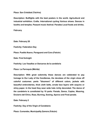 Place: San Cristóbal (Táchira)
Description: Bullfights with the best posters in the world. Agricultural and
industrial exhibition. Crafts. International cycling Various shows. Dances in
booths and temples. Peasant music festival. Parades Local foods and drinks.
February
Date: February 20
Festivity: Federation Day
Place: Pueblo Nuevo, Paraguaná and Coro (Falcón)
Date: First fortnight
Festivity: Los Vasallos or Danceros de la candelaria
Place: La Parroquia (Mérida)
Description: With great solemnity these dances are celebrated to pay
homage to Our Lady of the Candlemas, the devotees of the virgin show off
colorful costumes: pants "bloomers" of different colors, jackets with
beautiful embroideries, thick cloth belts, ornate lace layers with sequins or
shiny paper. In the head they wear wide hats richly decorated. The dance of
the candelaria is constituted by 10 parts: Parade, Dance, Coplas, Weaving,
Encierro del Chivo, Roza, Burning, Sowing, Aporco and Final parade.
Date: February 2
Festivity: Day of the Virgin of Candelaria
Place: Cumarebo, Municipality Zamora (Falcón)
 