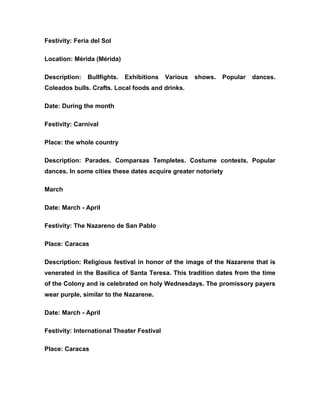 Festivity: Feria del Sol
Location: Mérida (Mérida)
Description: Bullfights. Exhibitions Various shows. Popular dances.
Coleados bulls. Crafts. Local foods and drinks.
Date: During the month
Festivity: Carnival
Place: the whole country
Description: Parades. Comparsas Templetes. Costume contests. Popular
dances. In some cities these dates acquire greater notoriety
March
Date: March - April
Festivity: The Nazareno de San Pablo
Place: Caracas
Description: Religious festival in honor of the image of the Nazarene that is
venerated in the Basilica of Santa Teresa. This tradition dates from the time
of the Colony and is celebrated on holy Wednesdays. The promissory payers
wear purple, similar to the Nazarene.
Date: March - April
Festivity: International Theater Festival
Place: Caracas
 
