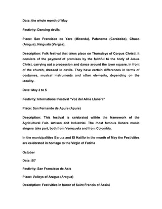 Date: the whole month of May
Festivity: Dancing devils
Place: San Francisco de Yare (Miranda), Patanemo (Carabobo), Chuao
(Aragua), Naiguatá (Vargas).
Description: Folk festival that takes place on Thursdays of Corpus Christi. It
consists of the payment of promises by the faithful to the body of Jesus
Christ, carrying out a procession and dance around the town square, in front
of the church, dressed in devils. They have certain differences in terms of
costumes, musical instruments and other elements, depending on the
locality.
Date: May 3 to 5
Festivity: International Festival "Voz del Alma Llanera"
Place: San Fernando de Apure (Apure)
Description: This festival is celebrated within the framework of the
Agricultural Fair. Artisan and Industrial. The most famous llanera music
singers take part, both from Venezuela and from Colombia.
In the municipalities Baruta and El Hatillo in the month of May the Festivities
are celebrated in homage to the Virgin of Fatima
October
Date: 5/7
Festivity: San Francisco de Asís
Place: Valleys of Aragua (Aragua)
Description: Festivities in honor of Saint Francis of Assisi
 