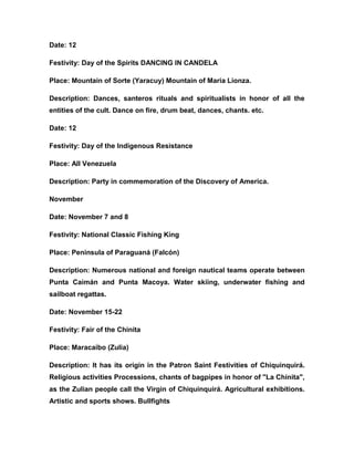 Date: 12
Festivity: Day of the Spirits DANCING IN CANDELA
Place: Mountain of Sorte (Yaracuy) Mountain of Maria Lionza.
Description: Dances, santeros rituals and spiritualists in honor of all the
entities of the cult. Dance on fire, drum beat, dances, chants. etc.
Date: 12
Festivity: Day of the Indigenous Resistance
Place: All Venezuela
Description: Party in commemoration of the Discovery of America.
November
Date: November 7 and 8
Festivity: National Classic Fishing King
Place: Peninsula of Paraguaná (Falcón)
Description: Numerous national and foreign nautical teams operate between
Punta Caimán and Punta Macoya. Water skiing, underwater fishing and
sailboat regattas.
Date: November 15-22
Festivity: Fair of the Chinita
Place: Maracaibo (Zulia)
Description: It has its origin in the Patron Saint Festivities of Chiquinquirá.
Religious activities Processions, chants of bagpipes in honor of "La Chinita",
as the Zulian people call the Virgin of Chiquinquirá. Agricultural exhibitions.
Artistic and sports shows. Bullfights
 