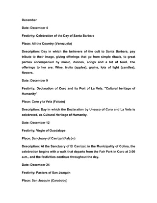December
Date: December 4
Festivity: Celebration of the Day of Santa Barbara
Place: All the Country (Venezuela)
Description: Day in which the believers of the cult to Santa Barbara, pay
tribute to their image, giving offerings that go from simple rituals, to great
parties accompanied by music, dances, songs and a lot of food. The
offerings to her are: Wine, fruits (apples), grains, lots of light (candles),
flowers.
Date: December 9
Festivity: Declaration of Coro and its Port of La Vela. "Cultural heritage of
Humanity"
Place: Coro y la Vela (Falcón)
Description: Day in which the Declaration by Unesco of Coro and La Vela is
celebrated, as Cultural Heritage of Humanity.
Date: December 12
Festivity: Virgin of Guadalupe
Place: Sanctuary of Carrizal (Falcón)
Description: At the Sanctuary of El Carrizal, in the Municipality of Colina, the
celebration begins with a walk that departs from the Fair Park in Coro at 3:00
a.m., and the festivities continue throughout the day.
Date: December 24
Festivity: Pastors of San Joaquin
Place: San Joaquín (Carabobo)
 