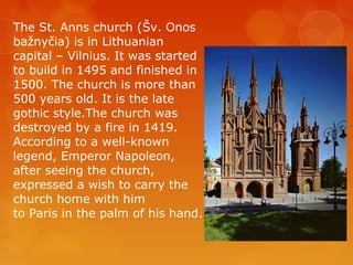 The St. Anns church (Šv. Onos
bažnyčia) is in Lithuanian
capital – Vilnius. It was started
to build in 1495 and finished in
1500. The church is more than
500 years old. It is the late
gothic style.The church was
destroyed by a fire in 1419.
According to a well-known
legend, Emperor Napoleon,
after seeing the church,
expressed a wish to carry the
church home with him
to Paris in the palm of his hand.
 