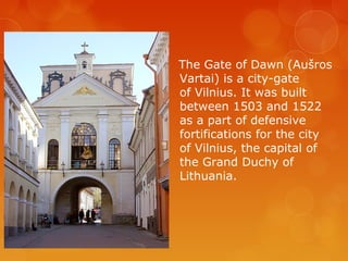 The Gate of Dawn (Aušros
Vartai) is a city-gate
of Vilnius. It was built
between 1503 and 1522
as a part of defensive
fortifications for the city
of Vilnius, the capital of
the Grand Duchy of
Lithuania.
 