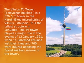 The Vilnius TV Tower
(Televizijos bokštas ) is a
326.5 m tower in the
Karoliniškės microdistrict of
Vilnius, Lithuania. It is the
tallest structure in
Lithuania. The TV tower
played a major role in the
events of 13 January 1991,
when 14 unarmed civilians
lost their lives and 700
were injured opposing the
Soviet military seizure of
the tower.
 