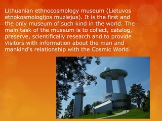 Lithuanian ethnocosmology museum (Lietuvos
etnokosmologijos muziejus). It is the first and
the only museum of such kind in the world. The
main task of the museum is to collect, catalog,
preserve, scientifically research and to provide
visitors with information about the man and
mankind's relationship with the Cosmic World.
 