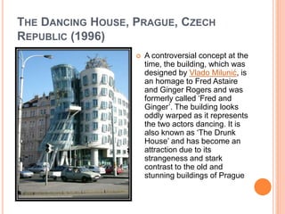 THE DANCING HOUSE, PRAGUE, CZECH 
REPUBLIC (1996) 
 A controversial concept at the 
time, the building, which was 
designed by Vlado Milunić, is 
an homage to Fred Astaire 
and Ginger Rogers and was 
formerly called ‘Fred and 
Ginger’. The building looks 
oddly warped as it represents 
the two actors dancing. It is 
also known as ‘The Drunk 
House’ and has become an 
attraction due to its 
strangeness and stark 
contrast to the old and 
stunning buildings of Prague 
 