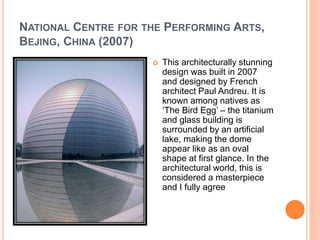NATIONAL CENTRE FOR THE PERFORMING ARTS, 
BEJING, CHINA (2007) 
 This architecturally stunning 
design was built in 2007 
and designed by French 
architect Paul Andreu. It is 
known among natives as 
‘The Bird Egg’ – the titanium 
and glass building is 
surrounded by an artificial 
lake, making the dome 
appear like as an oval 
shape at first glance. In the 
architectural world, this is 
considered a masterpiece 
and I fully agree 
 