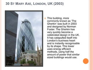30 ST MARY AXE, LONDON, UK (2003) 
 This building, more 
commonly known as ‘The 
Gherkin’ was built in 2003 
and designed by Norman 
Foster. The Gherkin has 
very quickly become a 
celebrated design in the UK. 
It has catapulted itself into 
London’s business heart 
and is instantly recognisable 
by its shape. This tower 
uses energy efficient 
methods, using half the 
amount of power that similar 
sized buildings would use. 
 