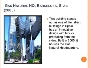 GAS NATURAL HQ, BARCELONA, SPAIN 
(2005) 
 This building stands 
out as one of the tallest 
buildings in Spain. It 
has an innovative 
design with blocks 
protruding from the 
sides. Built in 2005, it 
houses the Gas 
Natural Headquarters. 
 