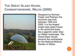 THE GREAT GLASS HOUSE, 
CARMARTHENSHIRE, WALES (2000) 
 Designed by Norman 
Foster and Partners the 
structure was built 
between 1995 and 
2000. It is the largest 
single span glass house 
in the world and looks 
like a gigantic water drop 
on Wales’ landscape. The 
Great Glass House 
became the centrepiece 
for the National Botanic 
Garden in Wales. 
 