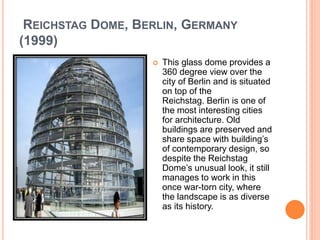 REICHSTAG DOME, BERLIN, GERMANY 
(1999) 
 This glass dome provides a 
360 degree view over the 
city of Berlin and is situated 
on top of the 
Reichstag. Berlin is one of 
the most interesting cities 
for architecture. Old 
buildings are preserved and 
share space with building’s 
of contemporary design, so 
despite the Reichstag 
Dome’s unusual look, it still 
manages to work in this 
once war-torn city, where 
the landscape is as diverse 
as its history. 
 
