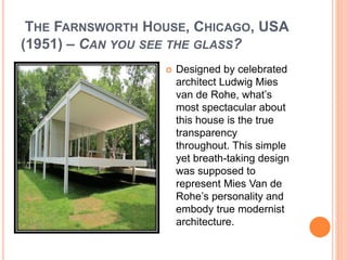 THE FARNSWORTH HOUSE, CHICAGO, USA 
(1951) – CAN YOU SEE THE GLASS? 
 Designed by celebrated 
architect Ludwig Mies 
van de Rohe, what’s 
most spectacular about 
this house is the true 
transparency 
throughout. This simple 
yet breath-taking design 
was supposed to 
represent Mies Van de 
Rohe’s personality and 
embody true modernist 
architecture. 
 