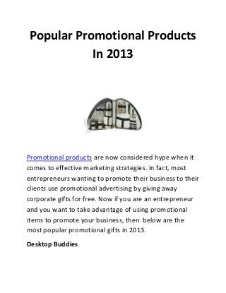 Popular Promotional Products
In 2013

Promotional products are now considered hype when it
comes to effective marketing strategies. In fact, most
entrepreneurs wanting to promote their business to their
clients use promotional advertising by giving away
corporate gifts for free. Now if you are an entrepreneur
and you want to take advantage of using promotional
items to promote your business, then below are the
most popular promotional gifts in 2013.
Desktop Buddies

 
