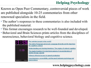 www.helpingpsychology.com Known as Open Peer Commentary, controversial pieces of work are published alongside 10-25 commentaries from other renowned specialists in the field.  The author’s responses to these commentaries is also included with the published material.  This format encourages research to be well-founded and developed. Behavioral and Brain Sciences prints articles from the disciplines of neuroscience, behavioral biology and cognitive science. 