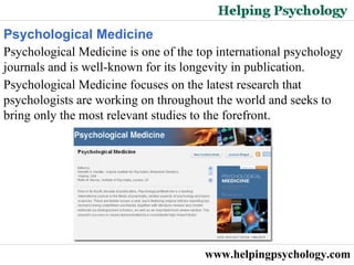 www.helpingpsychology.com Psychological Medicine  Psychological Medicine is one of the top international psychology journals and is well-known for its longevity in publication.  Psychological Medicine focuses on the latest research that psychologists are working on throughout the world and seeks to bring only the most relevant studies to the forefront.  