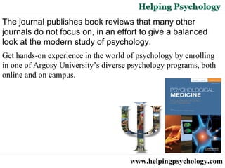 www.helpingpsychology.com The journal publishes book reviews that many other journals do not focus on, in an effort to give a balanced look at the modern study of psychology. Get hands-on experience in the world of psychology by enrolling in one of Argosy University’s diverse psychology programs, both online and on campus.  