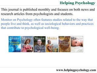 www.helpingpsychology.com This journal is published monthly and focuses on both news and research articles from psychologists and students.  Monitor on Psychology often features studies related to the way that people live and think, as well as sociological behaviors and practices that contribute to psychological well-being.  