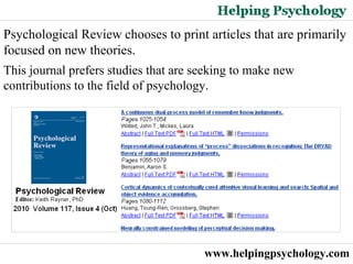 www.helpingpsychology.com Psychological Review chooses to print articles that are primarily focused on new theories.  This journal prefers studies that are seeking to make new contributions to the field of psychology.  