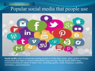 Popular social media that people use
Social media refers to interaction among people in which they create, share,
and/or exchange information and ideas in virtual communities and networks.
Social media differ from traditional/industrial media in many ways, including
quality, reach, frequency, usability, immediacy, and permanence.
 