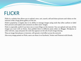 FLICKR 
Flickr is a website that allows you to upload, store, sort, search, sell and share pictures and videos on the 
internet is like a huge photo gallery on the net. 
Flickr's popularity is largely due to its ability to manage images using tools that allow authors to label 
their pictures and explore and comment on other users' images. 
Flickr is especially useful if you have one or more blogs on the internet. You can upload and save all the 
images you want with no limits, then publish them in different posts either on Blogger, Wordpress or 
other web site, copy and paste the code that appears on the tab of each image sharing. 
Thus an image that pleases or interests, will spread a viral effect across the network. 
Also every image posted on Flickr, users can share it on Facebook, Twitter and Pinterest with friends. 
 