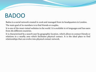 BADOO 
Badoo is a social network created in 2006 and managed from its headquarters in London. 
The main goal of its members is to find friends or couples. 
It is one of the most visited websites in the world. It is available in 16 languages and has users 
from 180 different countries. 
It is characterized by a search user by geographic location, which allows to contact friends or 
relations in a nearby area which facilitates physical contact. It is the ideal place to find 
relationships that can evolve into physical contact network. 
