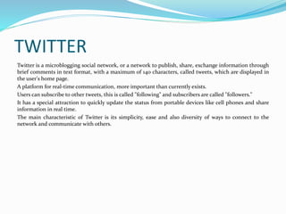 TWITTER 
Twitter is a microblogging social network, or a network to publish, share, exchange information through 
brief comments in text format, with a maximum of 140 characters, called tweets, which are displayed in 
the user's home page. 
A platform for real-time communication, more important than currently exists. 
Users can subscribe to other tweets, this is called "following" and subscribers are called "followers." 
It has a special attraction to quickly update the status from portable devices like cell phones and share 
information in real time. 
The main characteristic of Twitter is its simplicity, ease and also diversity of ways to connect to the 
network and communicate with others. 
 