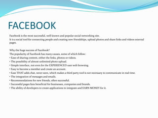 FACEBOOK 
Facebook is the most successful, well known and popular social networking site. 
It is a social tool for connecting people and creating new friendships, upload photos and share links and videos external 
pages. 
Why the huge success of Facebook? 
The popularity of Facebook has many causes, some of which follow: 
• Ease of sharing content, either the links, photos or videos. 
• The possibility of almost unlimited photo upload. 
• Simple interface, not even for the EXPERIENCED user web browsing. 
• Easy to become a member and create an account. 
• Ease THAT adds chat, never seen, which makes a third party tool is not necessary to communicate in real time. 
• The integration of messages and emails. 
• Recommendations for new friends, often successful. 
• Successful pages fans beneficial for businesses, companies and brands. 
• The ability of developers to create applications to integrate and EARN MONEY for it. 
 