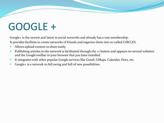 GOOGLE + 
Google+ is the newest and latest in social networks and already has a vast membership. 
It provides facilities to create networks of friends and organize them into so-called CIRCLES. 
 Allows upload content to share easily. 
 Publishing articles in the network is facilitated through the +1 button and appears on several websites 
and the Google toolbar in your browser that you have installed. 
 It integrates with other popular Google services like Gmail, GMaps, Calendar, Docs, etc. 
 Google+ is a network in full swing and full of new possibilities. 
 