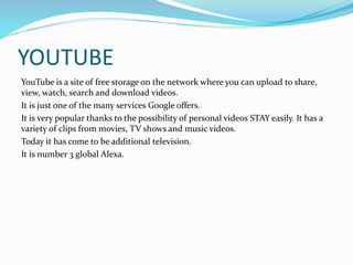 YOUTUBE 
YouTube is a site of free storage on the network where you can upload to share, 
view, watch, search and download videos. 
It is just one of the many services Google offers. 
It is very popular thanks to the possibility of personal videos STAY easily. It has a 
variety of clips from movies, TV shows and music videos. 
Today it has come to be additional television. 
It is number 3 global Alexa. 
 