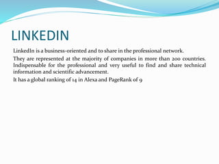 LINKEDIN 
LinkedIn is a business-oriented and to share in the professional network. 
They are represented at the majority of companies in more than 200 countries. 
Indispensable for the professional and very useful to find and share technical 
information and scientific advancement. 
It has a global ranking of 14 in Alexa and PageRank of 9 
 