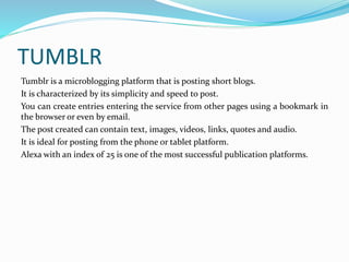 TUMBLR 
Tumblr is a microblogging platform that is posting short blogs. 
It is characterized by its simplicity and speed to post. 
You can create entries entering the service from other pages using a bookmark in 
the browser or even by email. 
The post created can contain text, images, videos, links, quotes and audio. 
It is ideal for posting from the phone or tablet platform. 
Alexa with an index of 25 is one of the most successful publication platforms. 
 