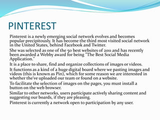 PINTEREST 
Pinterest is a newly emerging social network evolves and becomes 
popular precipitously. It has become the third most visited social network 
in the United States, behind Facebook and Twitter. 
She was selected as one of the 50 best websites of 2011 and has recently 
been awarded a Webby award for being "The Best Social Media 
Application." 
It is a place to share, find and organize collections of images or videos. 
It functions as a kind of a huge digital board where we pasting images and 
videos (this is known as Pin), which for some reason we are interested in 
whether the've uploaded our team or found on a website. 
To facilitate the selection of images on the pages, you must install a 
button on the web browser. 
Similar to other networks, users participate actively sharing content and 
suggesting our boards, if they are pleasing. 
Pinterest is currently a network open to participation by any user. 
 