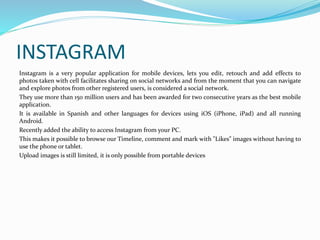 INSTAGRAM 
Instagram is a very popular application for mobile devices, lets you edit, retouch and add effects to 
photos taken with cell facilitates sharing on social networks and from the moment that you can navigate 
and explore photos from other registered users, is considered a social network. 
They use more than 150 million users and has been awarded for two consecutive years as the best mobile 
application. 
It is available in Spanish and other languages for devices using iOS (iPhone, iPad) and all running 
Android. 
Recently added the ability to access Instagram from your PC. 
This makes it possible to browse our Timeline, comment and mark with "Likes" images without having to 
use the phone or tablet. 
Upload images is still limited, it is only possible from portable devices 
 