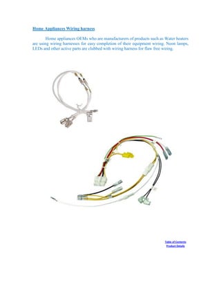 Home Appliances Wiring harness
Home appliances OEMs who are manufacturers of products such as Water heaters
are using wiring harnesses for easy completion of their equipment wiring. Neon lamps,
LEDs and other active parts are clubbed with wiring harness for flaw free wiring.
Table of Contents
Product Details
 
