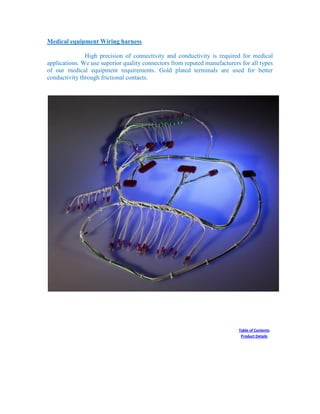 Medical equipment Wiring harness
High precision of connectivity and conductivity is required for medical
applications. We use superior quality connectors from reputed manufacturers for all types
of our medical equipment requirements. Gold plated terminals are used for better
conductivity through frictional contacts.
Table of Contents
Product Details
 