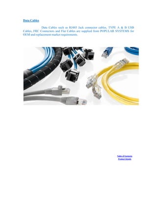 Data Cables
Data Cables such as RJ485 Jack connector cables, TYPE A & B USB
Cables, FRC Connectors and Flat Cables are supplied from POPULAR SYSTEMS for
OEM and replacement market requirements.
Table of Contents
Product Details
 