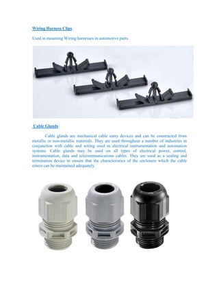 Wiring Harness Clips
Used in mounting Wiring harnesses in automotive parts.
Cable Glands
Cable glands are mechanical cable entry devices and can be constructed from
metallic or non-metallic materials. They are used throughout a number of industries in
conjunction with cable and wiring used in electrical instrumentation and automation
systems. Cable glands may be used on all types of electrical power, control,
instrumentation, data and telecommunications cables. They are used as a sealing and
termination device to ensure that the characteristics of the enclosure which the cable
enters can be maintained adequately.
 