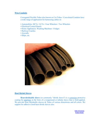 Wire Conduits
Corrugated Flexible Tubes also known as Cot Tubes / Convoluted Conduits have
a wide range of application for harnessing cables in:
• Automobiles: HCVs / LCVs / Four Wheelers / Two Wheelers
• Electrical Control Panels
• Home Appliances: Washing Machines / Fridges
• Railway Coaches
• Aircrafts
• Ships, etc.
Heat Shrink Sleeves
Heat-shrinkable sleeve (or commonly "shrink sleeve") is a corrosion protective
coating for pipelines in the form of a wraparound or tubular sleeve that is field-applied.
We provide Heat Shrinkable sleeves & Tubes of various dimensions and all colors. We
support for adhesive lined heat shrink sleeves also.
Table of Contents
Product Details
 