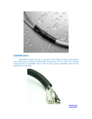 Expandable sleeves
Expandable braided sleeving is a protective self fitting oversleeve that protects
your cables and wire harnesses from hostile environments. We use “Fray Free” thermal
cutting system for expandable sleeves. We can also support expandable sleeves of all
standard sizes and colors.
Table of Contents
Product Details
 