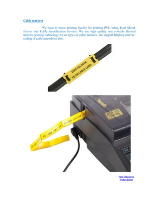 Cable markers
We have in house printing facility for printing PVC tubes, Heat Shrink
sleeves and Cable identification ferrules. We use high quality non erasable thermal
transfer printing technology for all types of cable markers. We support labeling and bar-
coding of cable assemblies also.
Table of Contents
Product Details
 