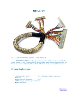 QUALITY
We are an IMS (ISO 9001:2008 , ISO 14001 and OSHAS 18001) firm.
POPULAR SYSTEMS invests heavily on testing procedures and protocols to ensure trouble free,
reliable outputs. We have a mating inspection section, coupler seating position-inspection section and
harness tester to ensure high quality delivery. We do 100% electrical testing for upto 1024 point harnesses.
Systems implemented
Statistical Quality Control - SQC with Cp ,Cpk Validation for Crimping
5 Systems
Total Productivity Management - TPM
5 Why Analysis & 8D for Logical interference
Shop Floor Control
Table of Contents
Product Details
 