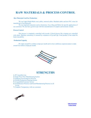 RAW MATERIALS & PROCESS CONTROL
Raw Materials Used For Production:
We use Lapp (Single/Multi core) cables, armored cables, Shielded cables and also PVC wires for
manufacture of our harnesses.
We use imported connectors such as Sumitomo, Tyco, Berg and Molex for specific applications of
our customers. We also have good tie-ups with best manufacturers of couplers and terminals in India.
Process Control
Our process is completely controlled with records. Critical process like crimping are controlled
with charts. Machine consistency is ensured by evaluation of Cp and Cpk .Final product is bar-coded for
better traceability.
Production Capacity
We make around Five million crimps per month and we have ambitious expansion plans to make
around Ten million crimps per month.
STRENGTHS
1. JIT Assembly Line
2. Single Piece Flow Manufacturing System
3. Employee Involvement at all levels
4. Flexible Production Planning System
5. Un-paralleled Customer Service
6. Good Business Practices and Good Manufacturing Practices at all
Levels
7. Complete Transparency with our customers
Table of Contents
Product Details
 