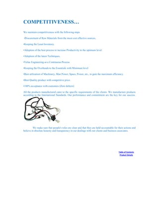 COMPETITIVENESS…
We maintain competitiveness with the following steps
•Procurement of Raw Materials from the most cost effective sources,
•Keeping the Least Inventory.
•Adoption of the best process to increase Productivity to the optimum level.
•Adoption of the latest Techniques,
•Value Engineering as a Continuous Process
•Keeping the Overheads to the Essentials with Minimum level
•Best utilization of Machinery, Man Power, Space, Power, etc., to gain the maximum efficiency.
•Best Quality product with competitive price.
•100% acceptance with customers (Zero defects)
All the products manufactured cater to the specific requirements of the clients. We manufacture products
according to the International Standards. Our performance and commitment are the key for our success.
We make sure that people's roles are clear and that they are held accountable for their actions and
believe in absolute honesty and transparency in our dealings with our clients and business associates.
Table of Contents
Product Details
 