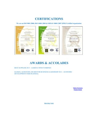 CERTIFICATIONS
We are an ISO 9001:2008, ISO 14001:2004 & OHSAS 18001:2007 (IMS) Certified organization
AWARDS & ACCOLADES
BEST SUPPLIER 2013 – GAMESA WIND TURBINES
GLOBAL ACHEIVERS AWARD FOR BUSINESS LEADERSHIP 2013 – ECONOMIC
DEVELOPMENT FORUM (INDIA)
Table of Contents
Product Details
THANK YOU
 