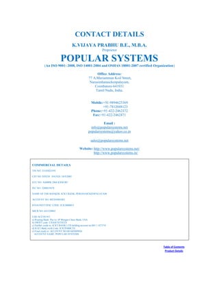 CONTACT DETAILS
K.VIJAYA PRABHU B.E., M.B.A.
Proprietor
POPULAR SYSTEMS
(An ISO 9001: 2008, ISO 14001:2004 and OSHAS 18001:2007 certified Organization)
Office Address:
77 A,Mariamman Koil Street,
Narasimhanaickenpalayam,
Coimbatore-641031
Tamil Nadu, India.
Mobile:+91-9894623369
+91-7812048123
Phone:+91-422-2462372
Fax:+91-422-2462471
Email :
info@popularsystems.net
popularsystems@yahoo.co.in
sales@popularsystems.net
Website: http://www.popularsystems.net/
http://www.popularsystems.in/
COMMERCIAL DETAILS
TIN NO: 33182025595
CST NO: 859250 DATED: 16/9/2005
ECC NO: AMBPK 2864 KXM 001
IEC NO: 3206019478
NAME OF THE BANKER: ICICI BANK, PERIANAICKENPALAYAM
ACCOUNT NO: 003305001083
RTGS/NEFT/IFSC CODE: ICIC0000033
MICR NO: 641229003
USD ACCOUNT:
a) Routing Bank: Pay to: JP Morgan Chase Bank, USA
b) SWIFT code: CHASUS33XXX
c) Further credit to: ICICI BANK LTD holding account no:001 1 427374
d) ICICI Bank swift Code: ICICINBBCTS
e) Final credit to: ACCOUNT NO:001605009926
ACCOUNT NAME: POPULAR SYSTEMS
Table of Contents
Product Details
 