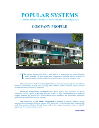 POPULAR SYSTEMS
(An ISO 9001: 2008, ISO 14001:2004 and OSHAS 18001:2007 Certified Organization)
COMPANY PROFILE
he primary objective of POPULAR SYSTEMS is to manufacture high quality Assembly
wiring harnesses. The main agenda of the company since inception has been to provide its
customers with world class products at competitive prices and fortify consumer trust.
Our commitment to the Focused Factory (Synchronous Manufacturing) concept has allowed us to
streamline manufacturing in many ways, including better workflow, improved material handling, reduced
inventory and better utilization of floor space.
Our diverse manufacturing capabilities include Wiring harness panel assemblies and Wiring
Accessories. We are capable of providing prototypes of low- to high- volume production of simple to
complex harnesses. We provide 100% electrical testing on all assemblies. Our "full-service" capabilities
can be tailored specifically to you, our customer.
Our commitment to Total Quality Management is supported by strategic planning, process
analysis and implementation. From the moment RFQ is received, a cross-functional team is dedicated to
needs from product definition, through launch and on to program assessment where we identify
opportunities for continuous improvement
Table of Contents
T
 