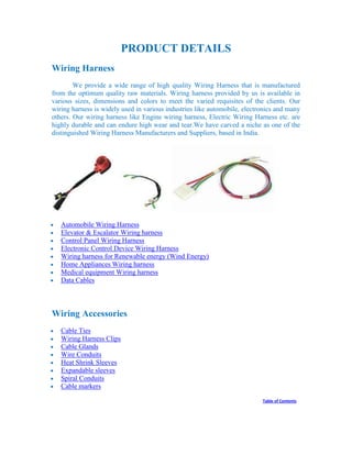 PRODUCT DETAILS
Wiring Harness
We provide a wide range of high quality Wiring Harness that is manufactured
from the optimum quality raw materials. Wiring harness provided by us is available in
various sizes, dimensions and colors to meet the varied requisites of the clients. Our
wiring harness is widely used in various industries like automobile, electronics and many
others. Our wiring harness like Engine wiring harness, Electric Wiring Harness etc. are
highly durable and can endure high wear and tear.We have carved a niche as one of the
distinguished Wiring Harness Manufacturers and Suppliers, based in India.
Automobile Wiring Harness
Elevator & Escalator Wiring harness
Control Panel Wiring Harness
Electronic Control Device Wiring Harness
Wiring harness for Renewable energy (Wind Energy)
Home Appliances Wiring harness
Medical equipment Wiring harness
Data Cables
Wiring Accessories
Cable Ties
Wiring Harness Clips
Cable Glands
Wire Conduits
Heat Shrink Sleeves
Expandable sleeves
Spiral Conduits
Cable markers
Table of Contents
 