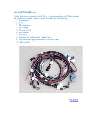 Automobile Wiring Harness
Popular Systems supports variety of OEMs as a contract manufacturer of Wiring harness.
We provide harnesses for various sectors of 2 wheeler and 4 wheelers like
1. Dash Boards
2. Horns
3. Melody maker
4. Head lamps
5. Steering control
6. Fuel pumps
7. Tank units
8. Complete Wiring harness for Electric Bikes
9. Two wheeler wiring harness of various standard bikes
10. Battery cables
Table of Contents
Product Details
 