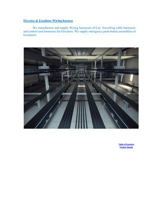 Elevator & Escalator Wiring harness
We manufacture and supply Wiring harnesses of Car, Travelling cable harnesses
and control unit harnesses for Elevators. We supply emergency push button assemblies of
Escalators.
Table of Contents
Product Details
 